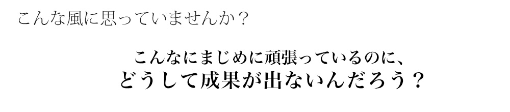 こんな風に思っていませんか？こんなにまじめに頑張っているのに、どうして成果が出ないんだろう？